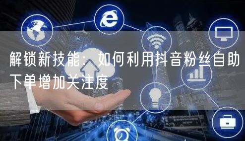 解锁新技能：如何利用抖音粉丝自助下单增加关注度