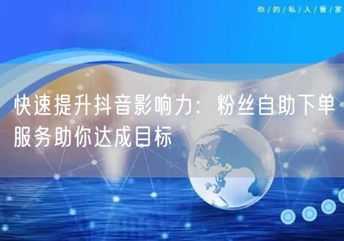 快速提升抖音影响力：粉丝自助下单服务助你达成目标