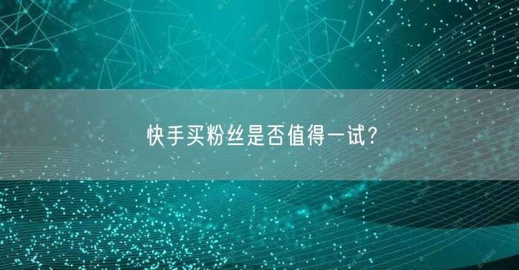 快手买粉丝是否值得一试？