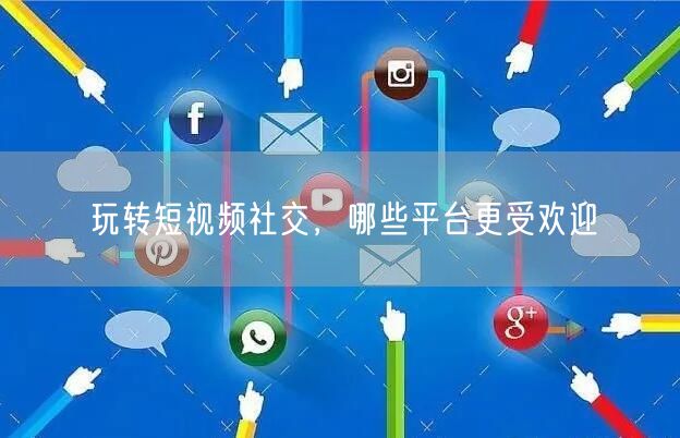 玩转短视频社交，哪些平台更受欢迎
