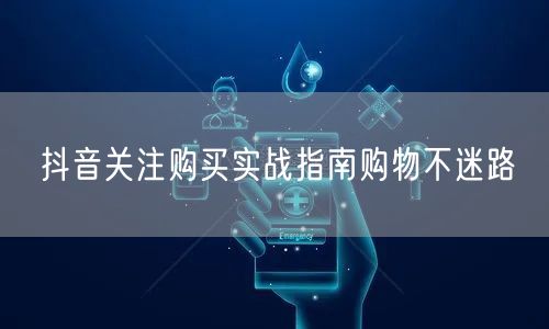 抖音关注购买实战指南购物不迷路
