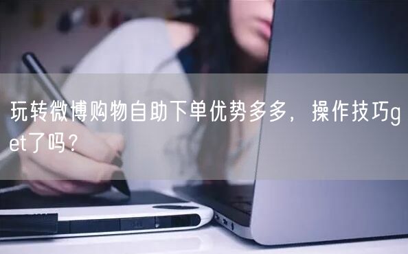 玩转微博购物自助下单优势多多，操作技巧get了吗？