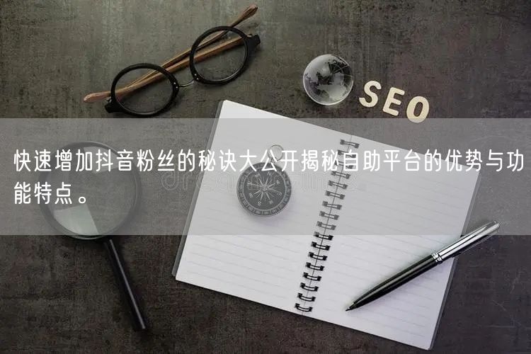 快速增加抖音粉丝的秘诀大公开揭秘自助平台的优势与功能特点。