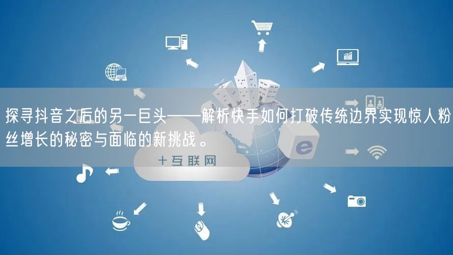探寻抖音之后的另一巨头——解析快手如何打破传统边界实现惊人粉丝增长的秘密与面临的